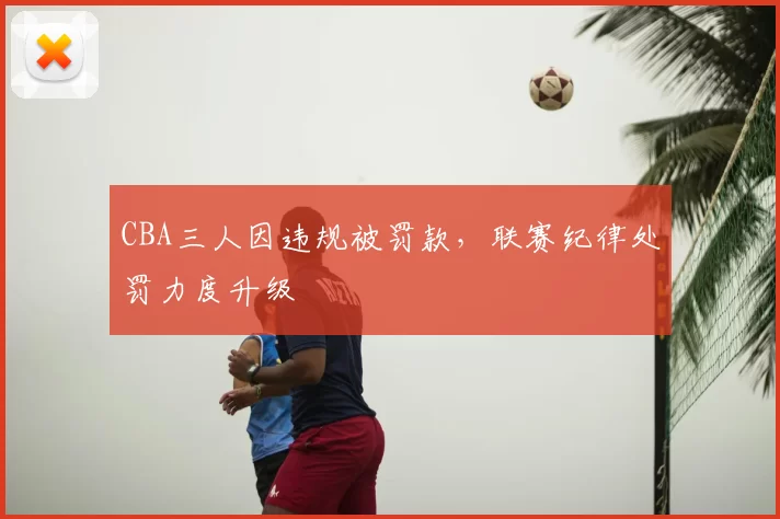 CBA三人因违规被罚款,联赛纪律处罚力度升级