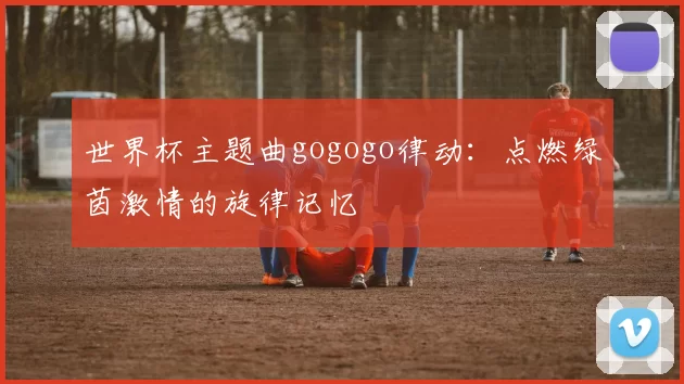 世界杯主题曲gogogo律动:点燃绿茵激情的旋律记忆
