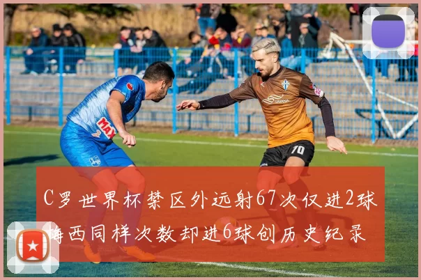 C罗世界杯禁区外远射67次仅进2球梅西同样次数却进6球创历史纪录