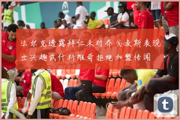 法尔克透露拜仁未对乔戈麦斯表现出兴趣武什科维奇拒绝加盟传闻