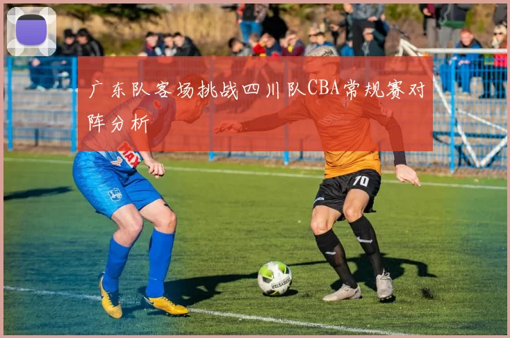 广东队客场挑战四川队CBA常规赛对阵分析