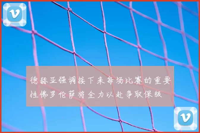 德赫亚强调接下来每场比赛的重要性佛罗伦萨将全力以赴争取保级