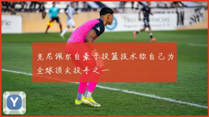 克尼佩尔自豪于投篮技术称自己为全球顶尖投手之一