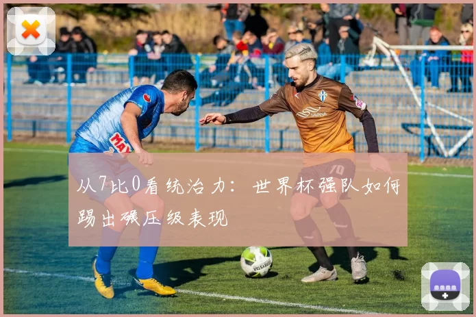 从7比0看统治力：世界杯强队如何踢出碾压级表现