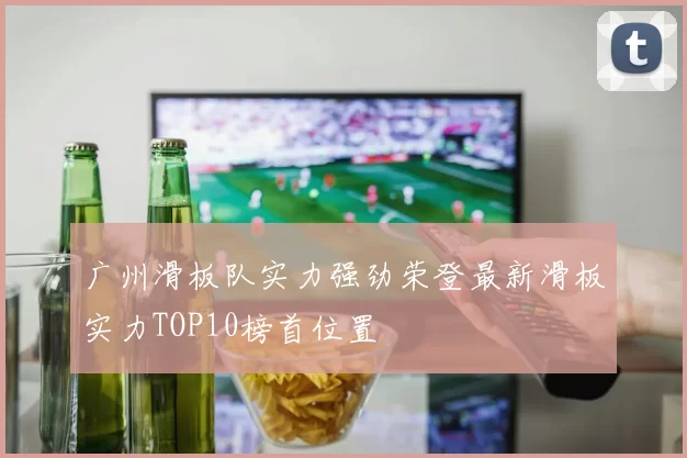 广州滑板队实力强劲荣登最新滑板实力TOP10榜首位置