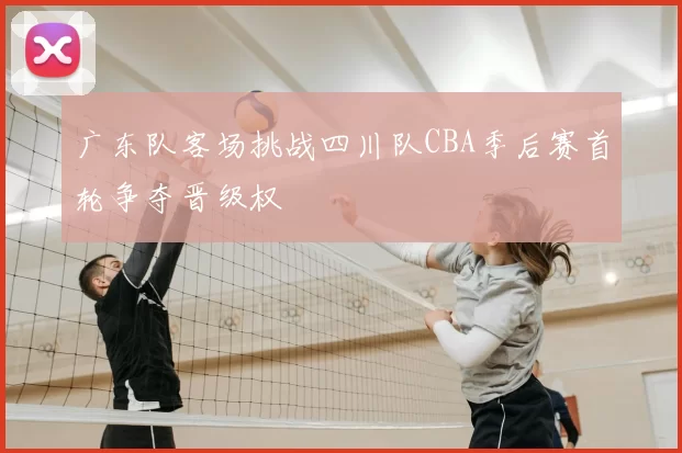 广东队客场挑战四川队CBA季后赛首轮争夺晋级权