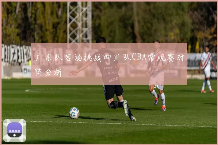 广东队客场挑战四川队CBA常规赛对阵分析