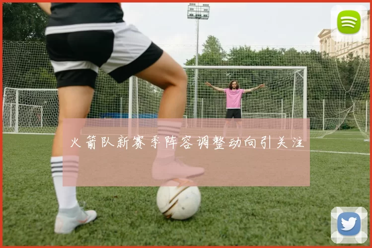 火箭队新赛季阵容调整动向引关注