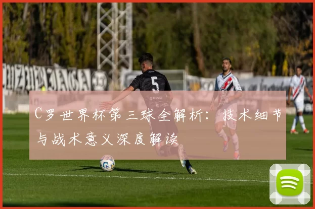 C罗世界杯第三球全解析：技术细节与战术意义深度解读