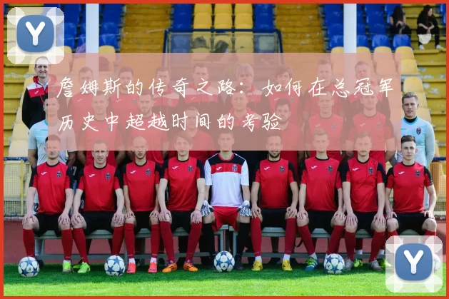 詹姆斯的传奇之路:如何在总冠军历史中超越时间的考验