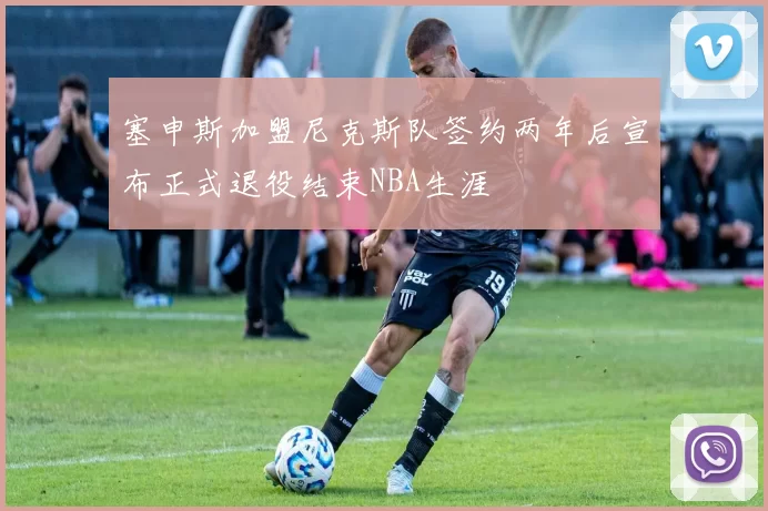 塞申斯加盟尼克斯队签约两年后宣布正式退役结束NBA生涯