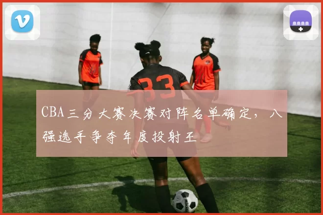 CBA三分大赛决赛对阵名单确定，八强选手争夺年度投射王