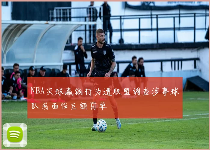 NBA买球赢钱行为遭联盟调查涉事球队或面临巨额罚单