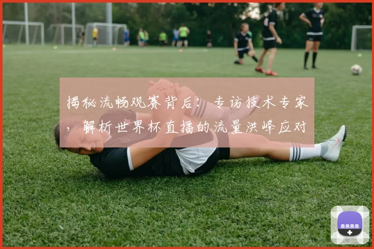 揭秘流畅观赛背后：专访技术专家，解析世界杯直播的流量洪峰应对