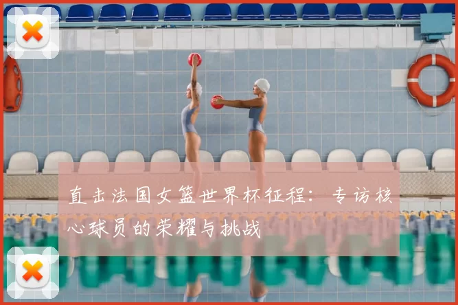 直击法国女篮世界杯征程：专访核心球员的荣耀与挑战