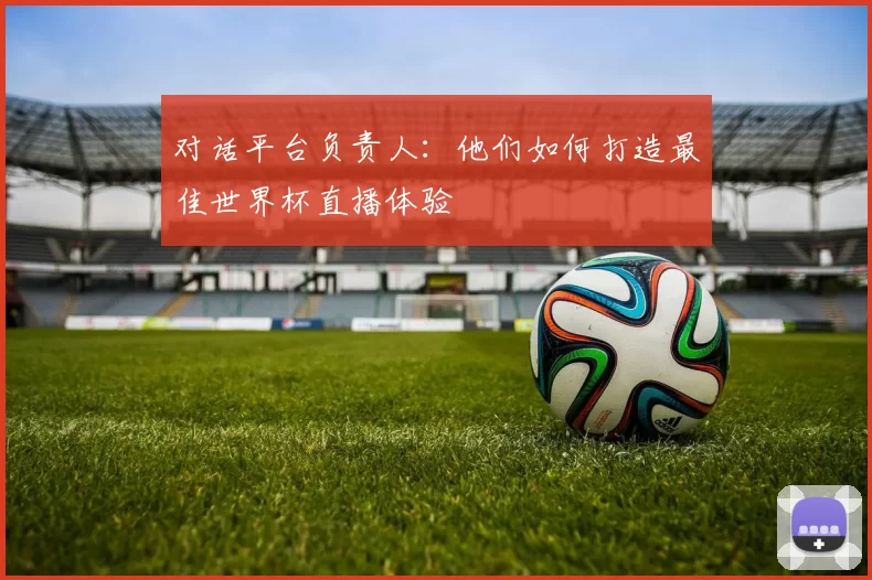对话平台负责人:他们如何打造最佳世界杯直播体验