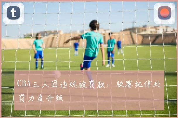 CBA三人因违规被罚款,联赛纪律处罚力度升级