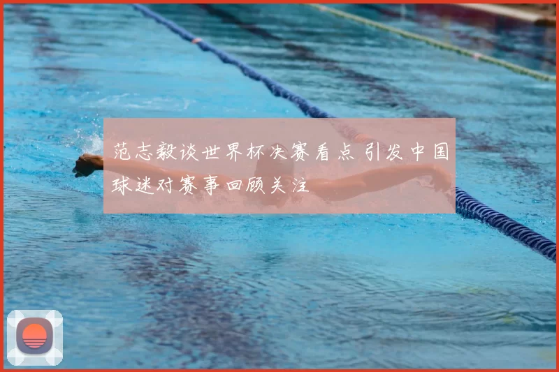 范志毅谈世界杯决赛看点 引发中国球迷对赛事回顾关注