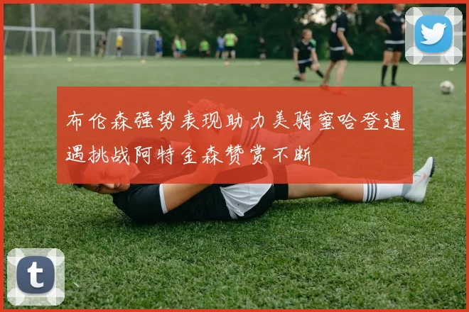 布伦森强势表现助力美骑蜜哈登遭遇挑战阿特金森赞赏不断