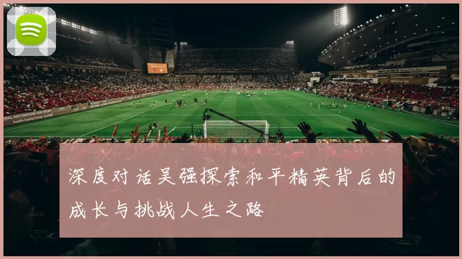 深度对话吴强探索和平精英背后的成长与挑战人生之路