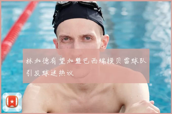 林加德有望加盟巴西瑞模贝雷球队引发球迷热议