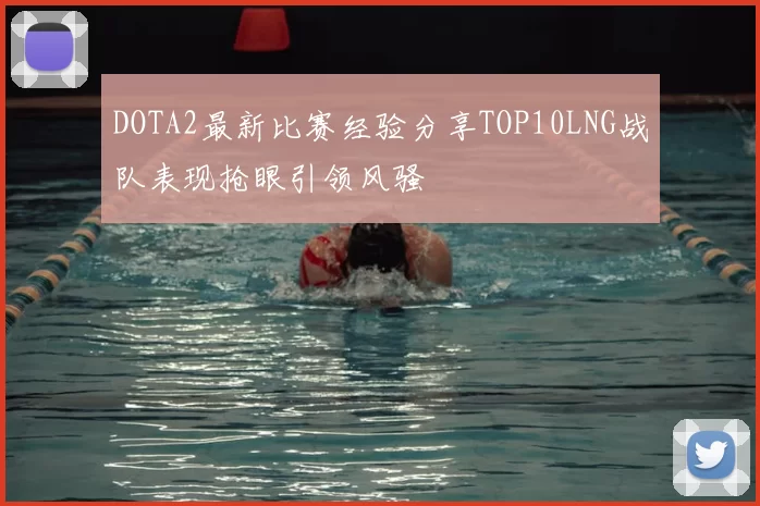 DOTA2最新比赛经验分享TOP10LNG战队表现抢眼引领风骚