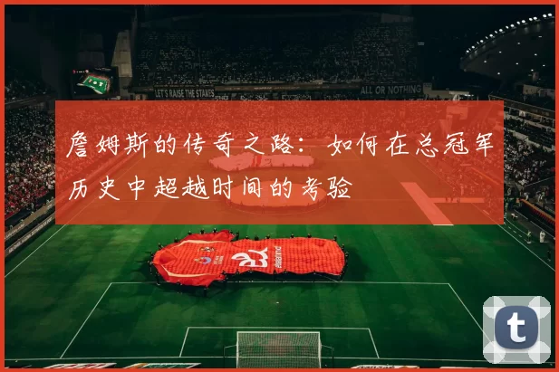 詹姆斯的传奇之路:如何在总冠军历史中超越时间的考验