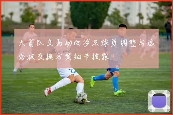 火箭队交易动向涉及球员调整与选秀权交换方案细节披露