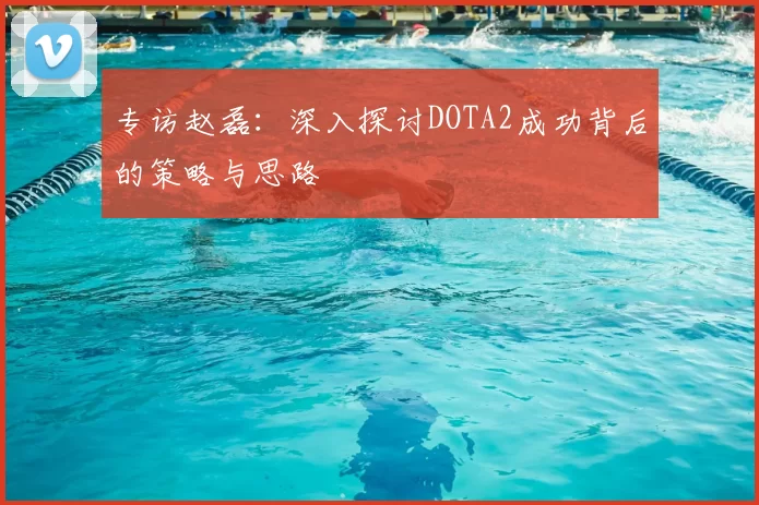 专访赵磊：深入探讨DOTA2成功背后的策略与思路