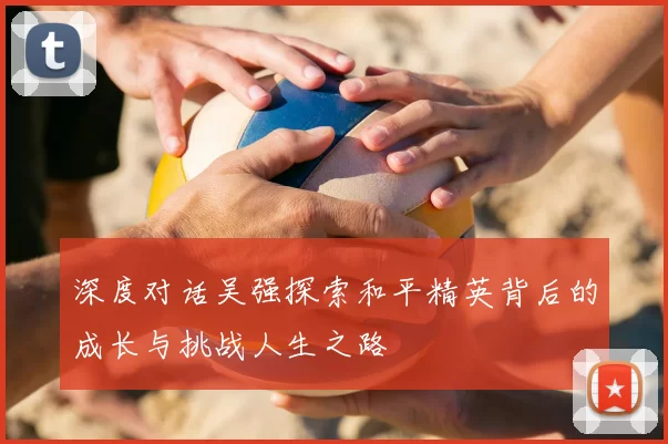 深度对话吴强探索和平精英背后的成长与挑战人生之路