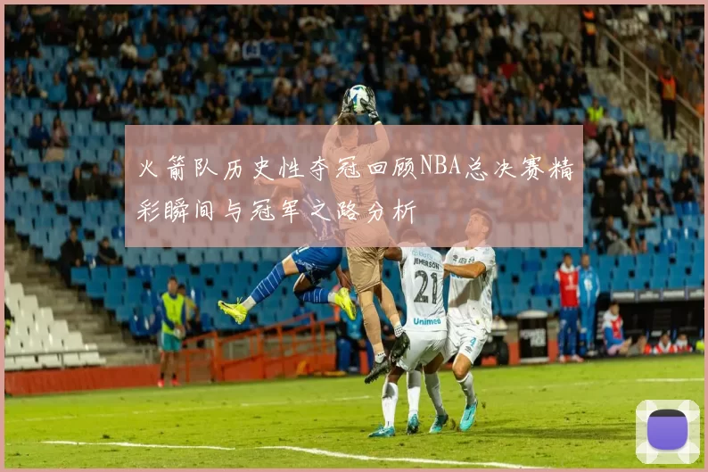 火箭队历史性夺冠回顾NBA总决赛精彩瞬间与冠军之路分析