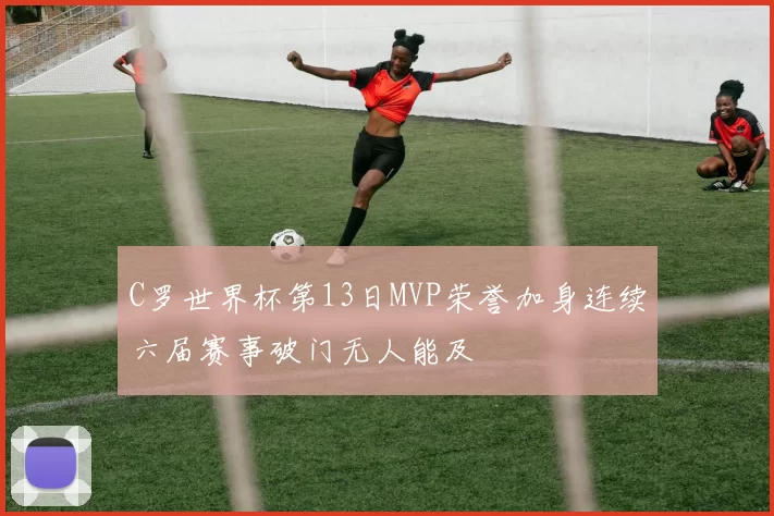 C罗世界杯第13日MVP荣誉加身连续六届赛事破门无人能及