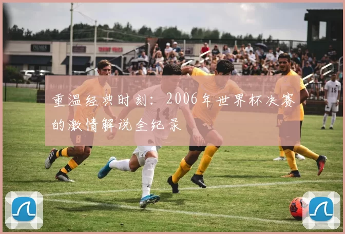 重温经典时刻:2006年世界杯决赛的激情解说全纪录