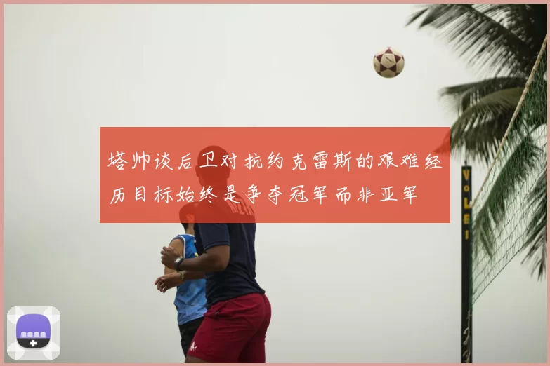 塔帅谈后卫对抗约克雷斯的艰难经历目标始终是争夺冠军而非亚军