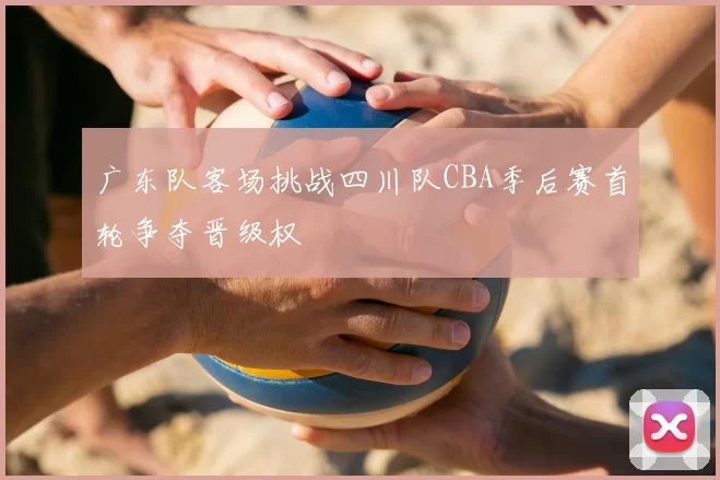 广东队客场挑战四川队CBA季后赛首轮争夺晋级权