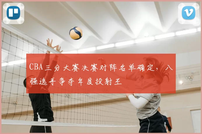 CBA三分大赛决赛对阵名单确定，八强选手争夺年度投射王