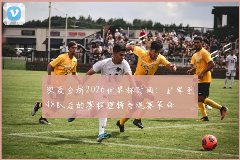深度分析2026世界杯时间:扩军至48队后的赛程逻辑与观赛革命
