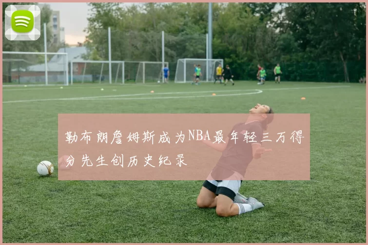 勒布朗詹姆斯成为NBA最年轻三万得分先生创历史纪录