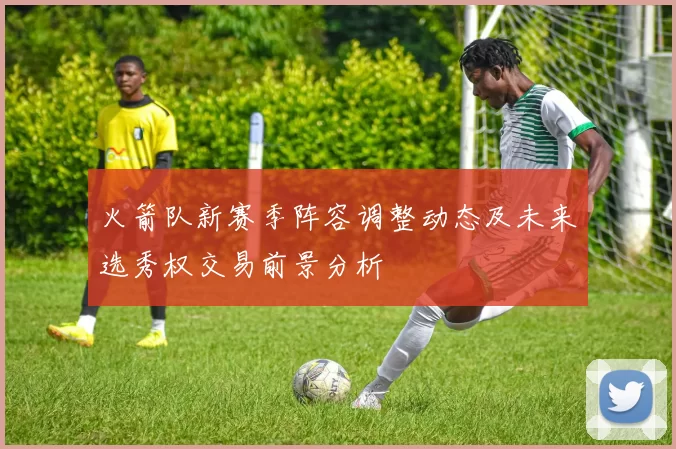 火箭队新赛季阵容调整动态及未来选秀权交易前景分析