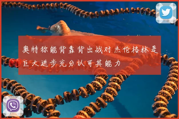 奥特称能背靠背出战对杰伦格林是巨大进步充分认可其能力
