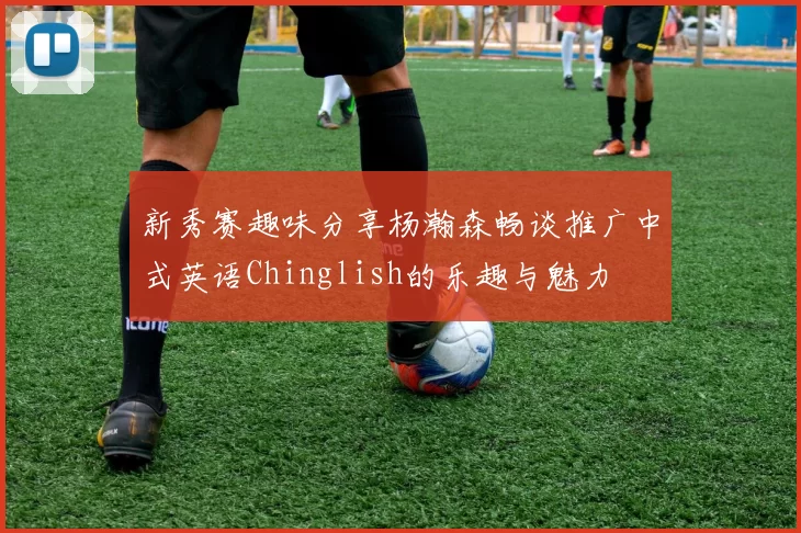 新秀赛趣味分享杨瀚森畅谈推广中式英语Chinglish的乐趣与魅力