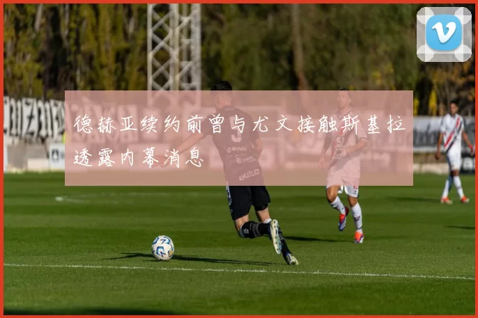 德赫亚续约前曾与尤文接触斯基拉透露内幕消息