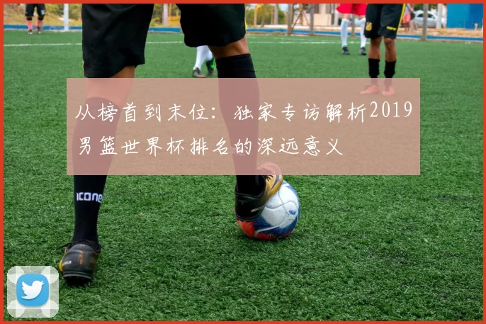 从榜首到末位:独家专访解析2019男篮世界杯排名的深远意义