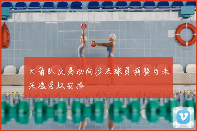 火箭队交易动向涉及球员调整与未来选秀权安排
