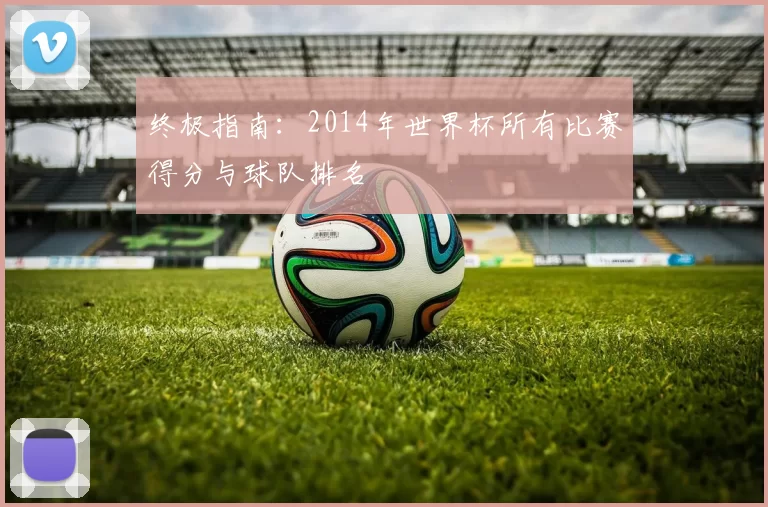 终极指南:2014年世界杯所有比赛得分与球队排名