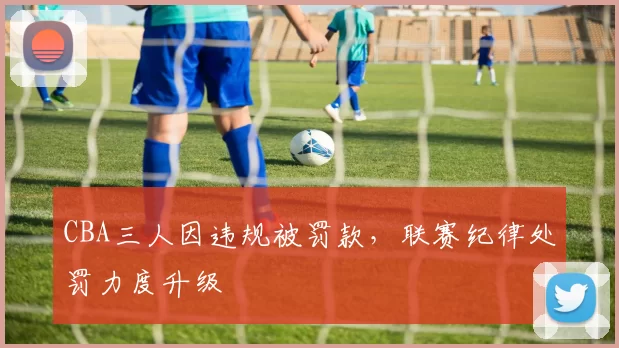 CBA三人因违规被罚款,联赛纪律处罚力度升级
