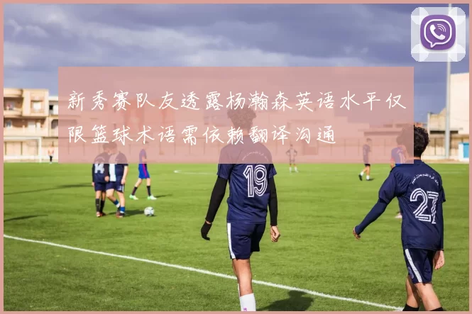 新秀赛队友透露杨瀚森英语水平仅限篮球术语需依赖翻译沟通
