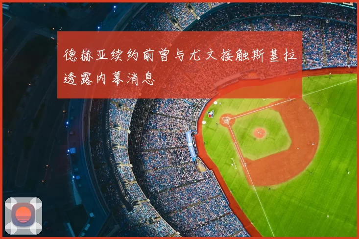 德赫亚续约前曾与尤文接触斯基拉透露内幕消息