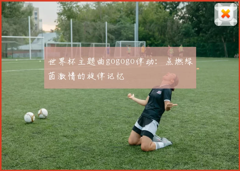 世界杯主题曲gogogo律动：点燃绿茵激情的旋律记忆