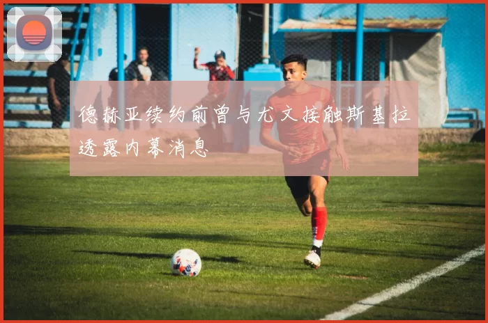 德赫亚续约前曾与尤文接触斯基拉透露内幕消息